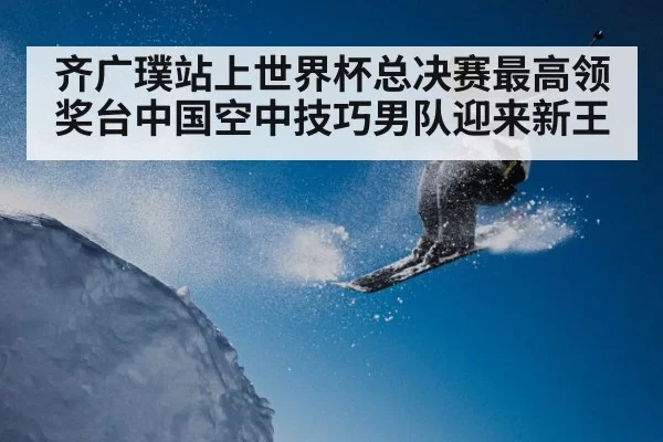 齐广璞站上世界杯总决赛最高领奖台中国空中技巧男队迎来新王