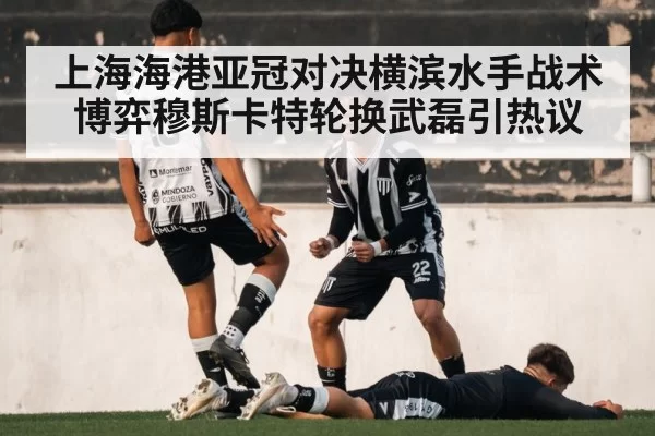 上海海港亚冠对决横滨水手战术博弈穆斯卡特轮换武磊引热议